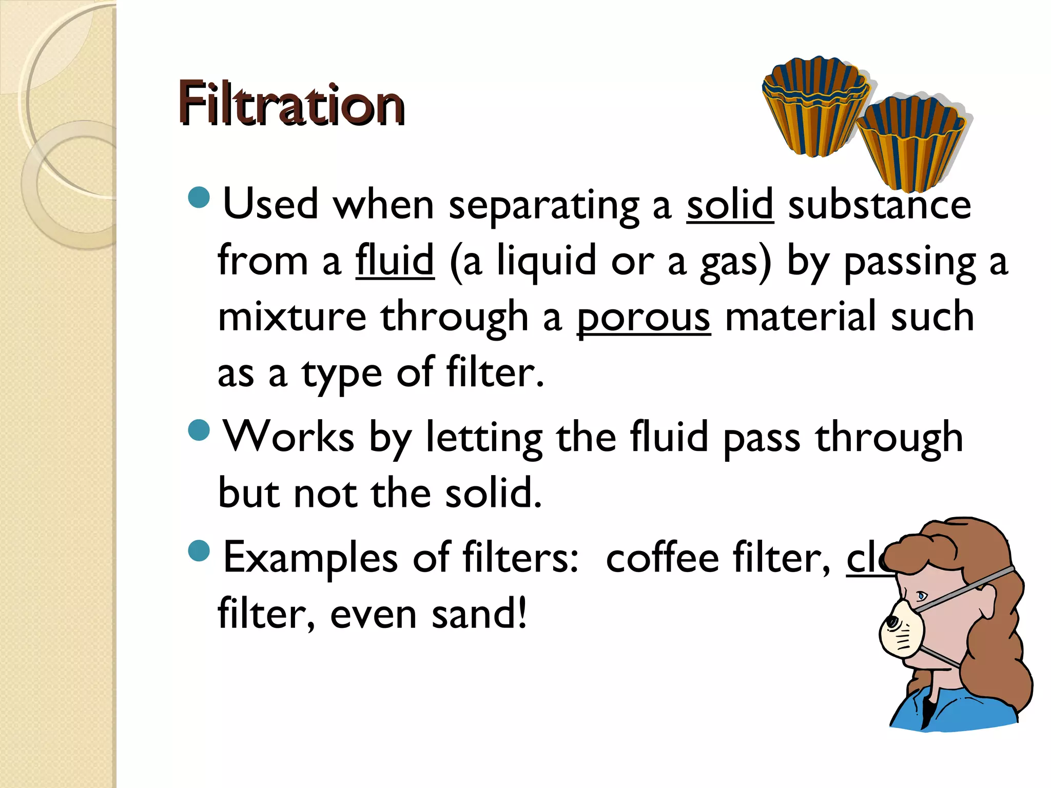 FiltrationFiltration
Used when separating a solid substance
from a fluid (a liquid or a gas) by passing a
mixture through a porous material such
as a type of filter.
Works by letting the fluid pass through
but not the solid.
Examples of filters: coffee filter, cloth, oil
filter, even sand!
 