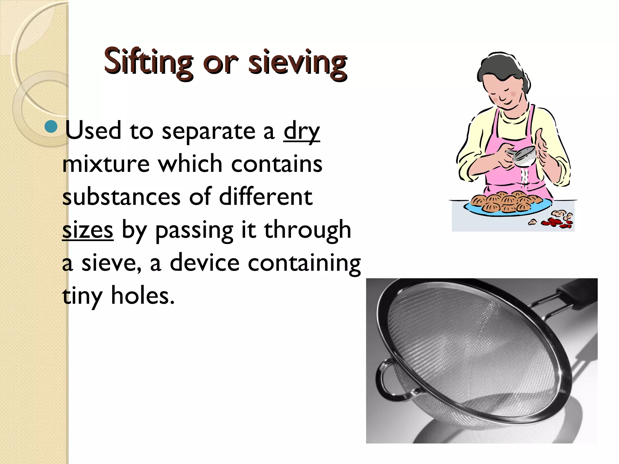 Sifting or sievingSifting or sieving
Used to separate a dry
mixture which contains
substances of different
sizes by passing it through
a sieve, a device containing
tiny holes.
 