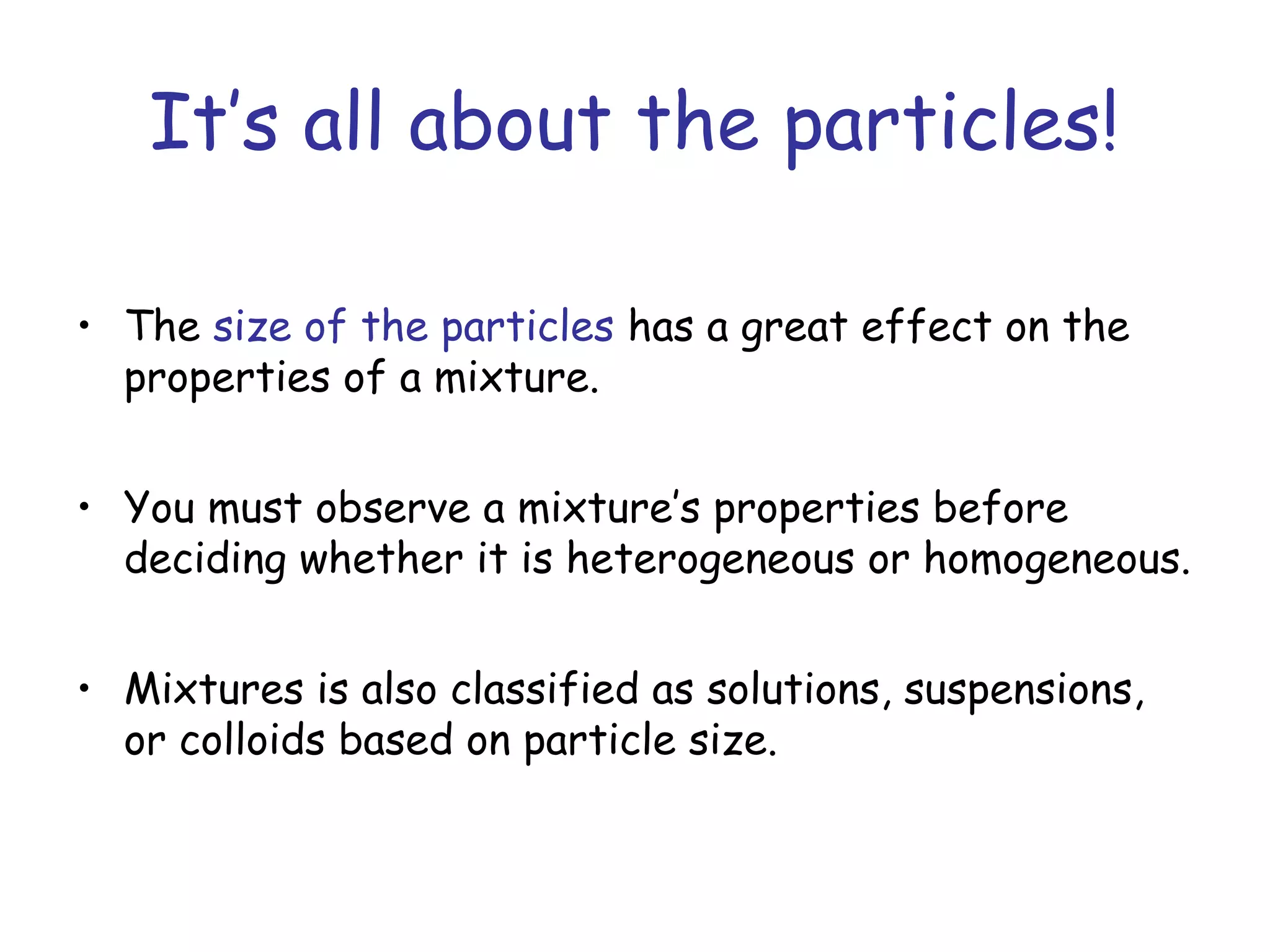 It’s all about the particles!
• The size of the particles has a great effect on the
properties of a mixture.
• You must observe a mixture’s properties before
deciding whether it is heterogeneous or homogeneous.
• Mixtures is also classified as solutions, suspensions,
or colloids based on particle size.
 