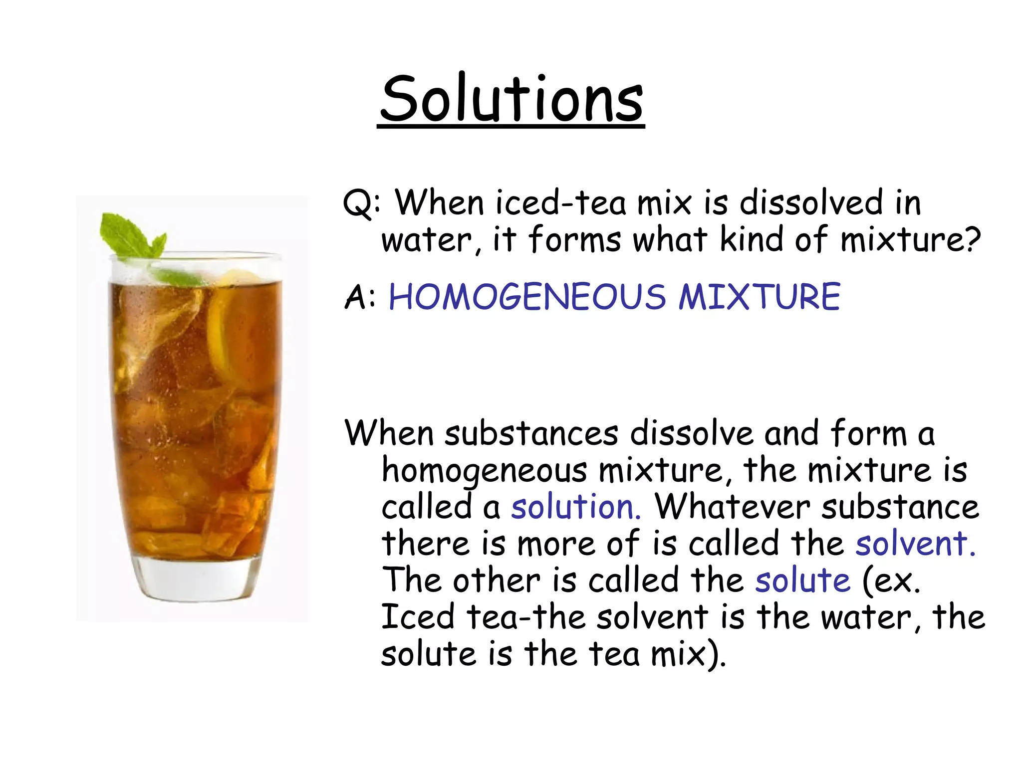 Solutions
Q: When iced-tea mix is dissolved in
water, it forms what kind of mixture?
A: HOMOGENEOUS MIXTURE
When substances dissolve and form a
homogeneous mixture, the mixture is
called a solution. Whatever substance
there is more of is called the solvent.
The other is called the solute (ex.
Iced tea-the solvent is the water, the
solute is the tea mix).
 