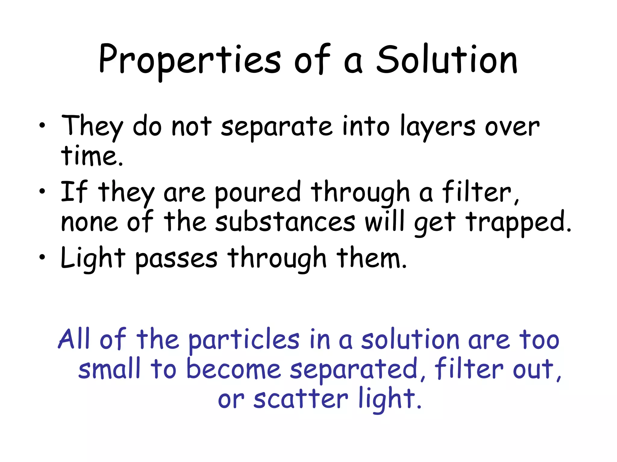 Properties of a Solution
• They do not separate into layers over
time.
• If they are poured through a filter,
none of the substances will get trapped.
• Light passes through them.
All of the particles in a solution are too
small to become separated, filter out,
or scatter light.
 