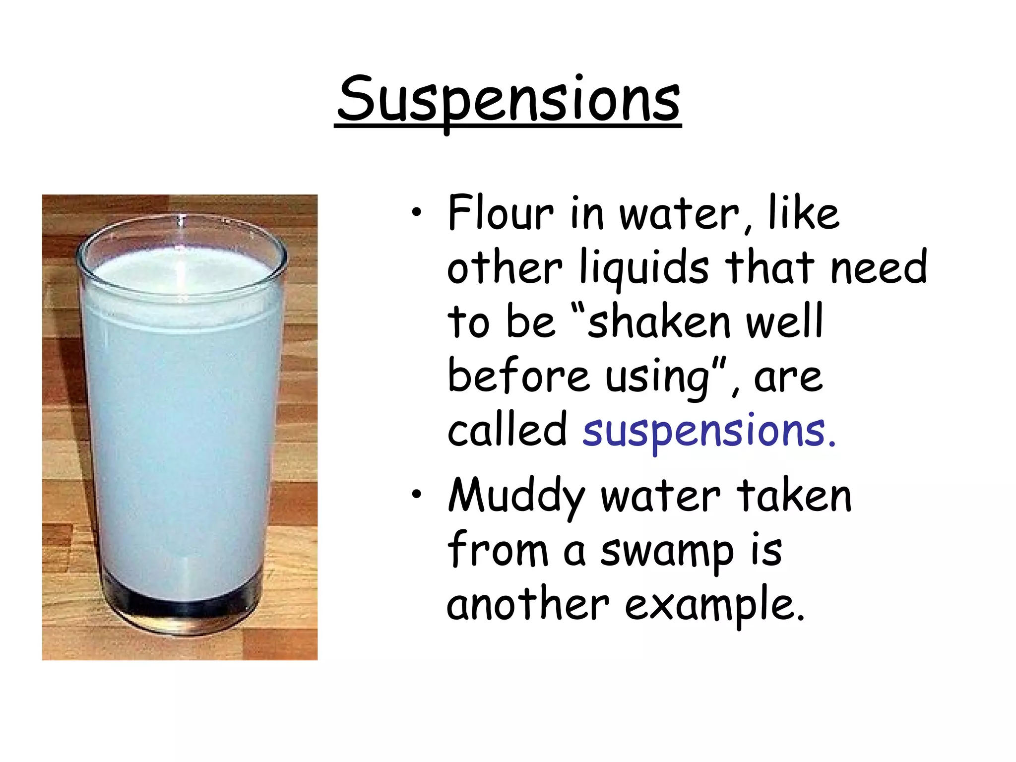 Suspensions
• Flour in water, like
other liquids that need
to be “shaken well
before using”, are
called suspensions.
• Muddy water taken
from a swamp is
another example.
 