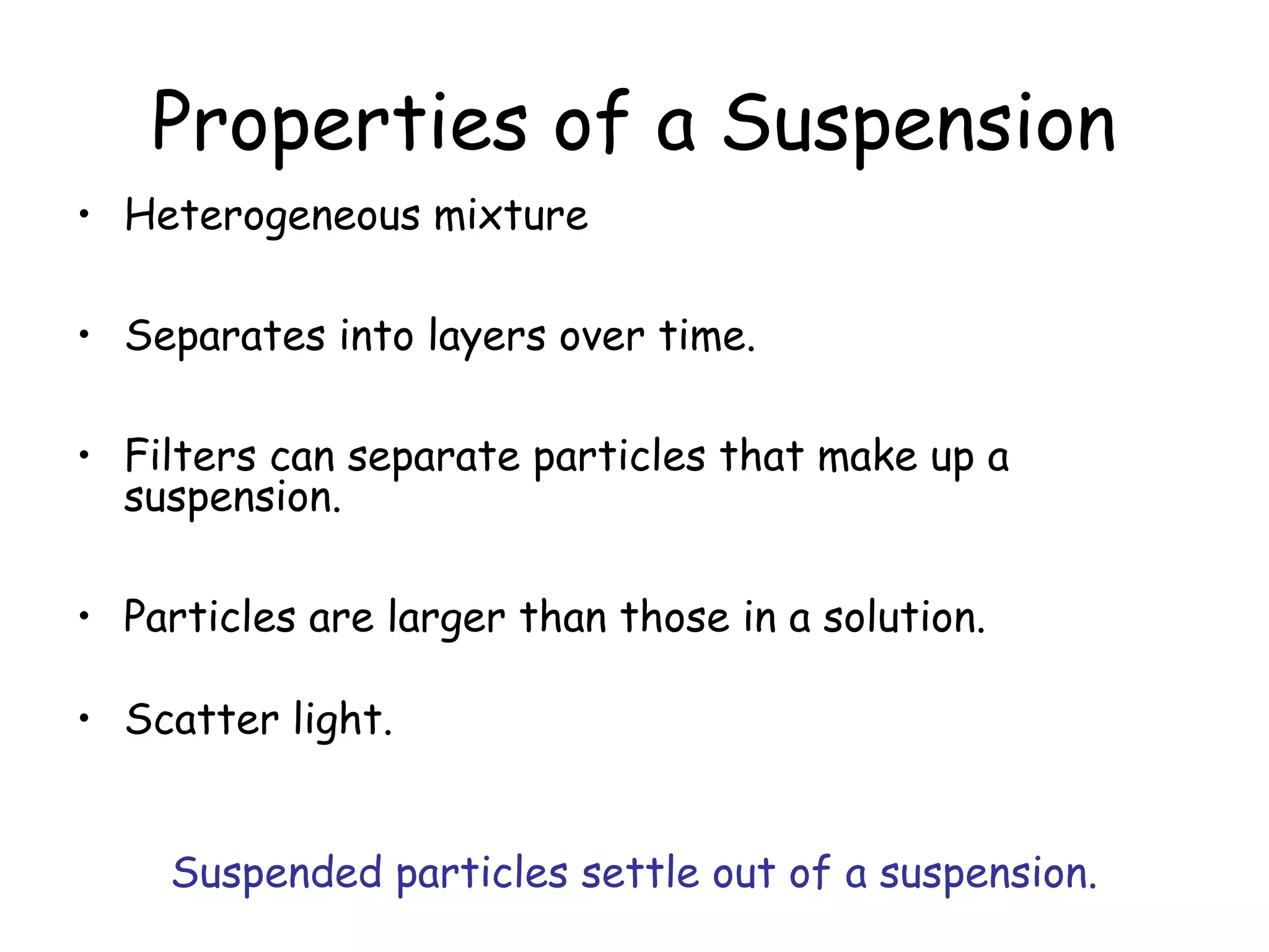 Properties of a Suspension
• Heterogeneous mixture
• Separates into layers over time.
• Filters can separate particles that make up a
suspension.
• Particles are larger than those in a solution.
• Scatter light.
Suspended particles settle out of a suspension.
 