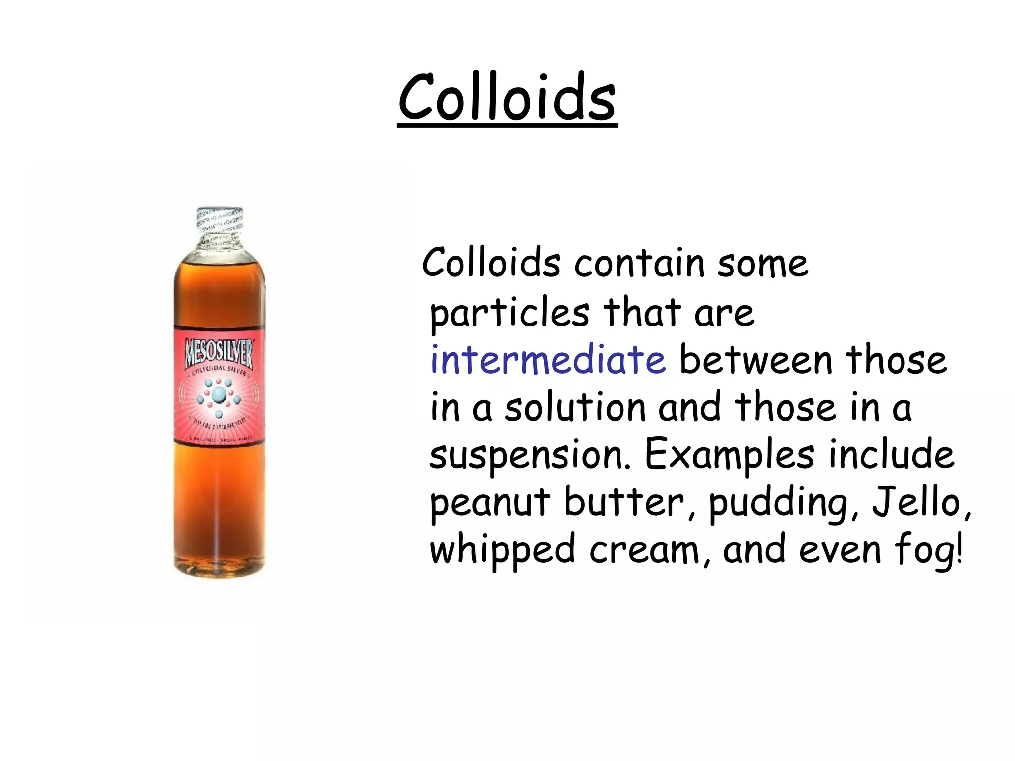 Colloids
Colloids contain some
particles that are
intermediate between those
in a solution and those in a
suspension. Examples include
peanut butter, pudding, Jello,
whipped cream, and even fog!
 