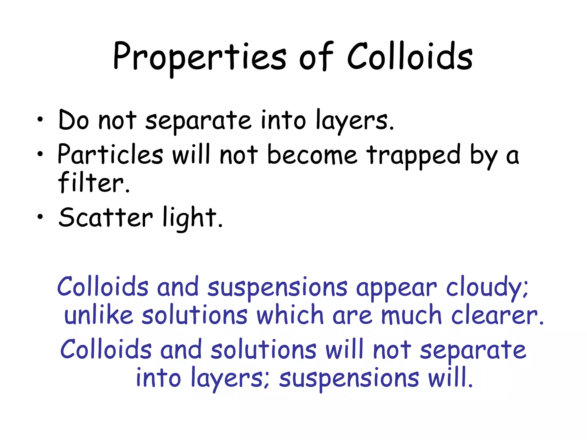 Properties of Colloids
• Do not separate into layers.
• Particles will not become trapped by a
filter.
• Scatter light.
Colloids and suspensions appear cloudy;
unlike solutions which are much clearer.
Colloids and solutions will not separate
into layers; suspensions will.
 