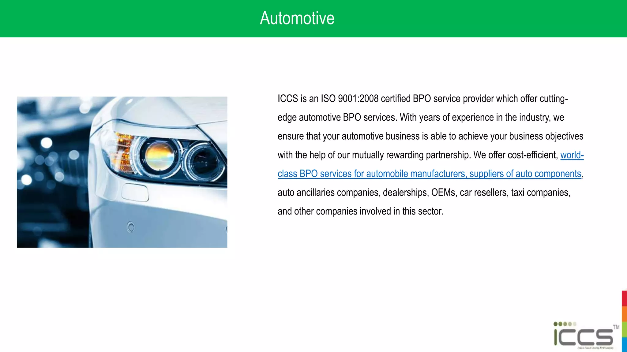 Automotive
ICCS is an ISO 9001:2008 certified BPO service provider which offer cutting-
edge automotive BPO services. With years of experience in the industry, we
ensure that your automotive business is able to achieve your business objectives
with the help of our mutually rewarding partnership. We offer cost-efficient, world-
class BPO services for automobile manufacturers, suppliers of auto components,
auto ancillaries companies, dealerships, OEMs, car resellers, taxi companies,
and other companies involved in this sector.
 