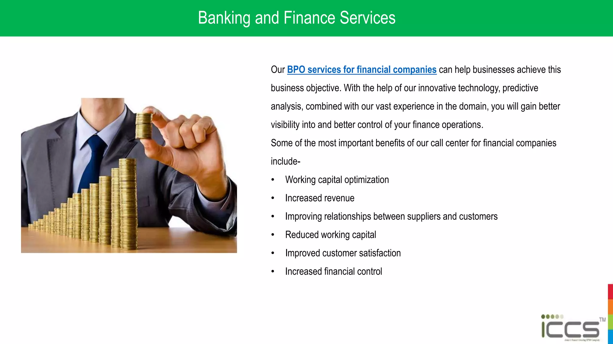Banking and Finance Services
Our BPO services for financial companies can help businesses achieve this
business objective. With the help of our innovative technology, predictive
analysis, combined with our vast experience in the domain, you will gain better
visibility into and better control of your finance operations.
Some of the most important benefits of our call center for financial companies
include-
• Working capital optimization
• Increased revenue
• Improving relationships between suppliers and customers
• Reduced working capital
• Improved customer satisfaction
• Increased financial control
 