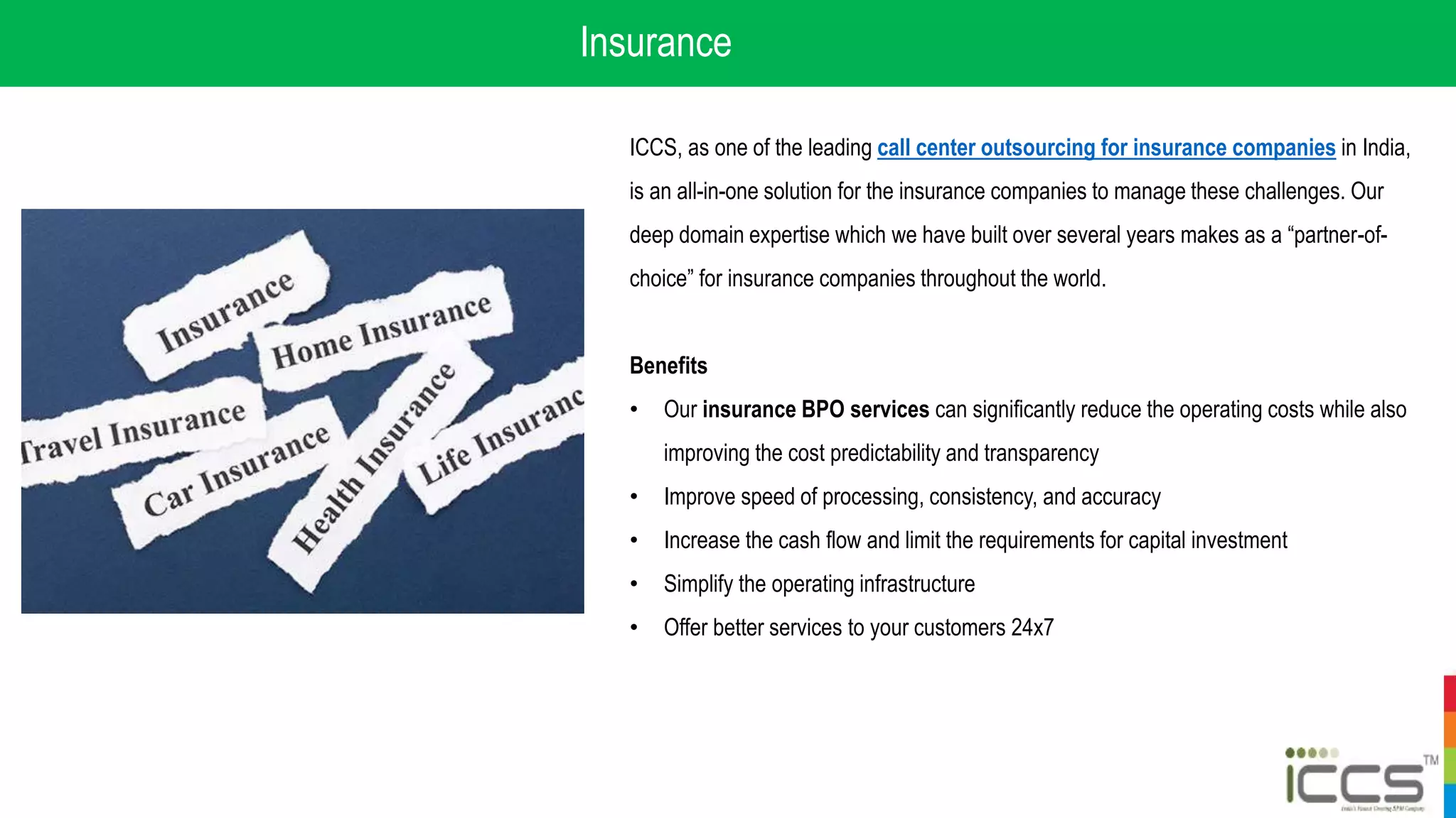 Insurance
ICCS, as one of the leading call center outsourcing for insurance companies in India,
is an all-in-one solution for the insurance companies to manage these challenges. Our
deep domain expertise which we have built over several years makes as a “partner-of-
choice” for insurance companies throughout the world.
Benefits
• Our insurance BPO services can significantly reduce the operating costs while also
improving the cost predictability and transparency
• Improve speed of processing, consistency, and accuracy
• Increase the cash flow and limit the requirements for capital investment
• Simplify the operating infrastructure
• Offer better services to your customers 24x7
 
