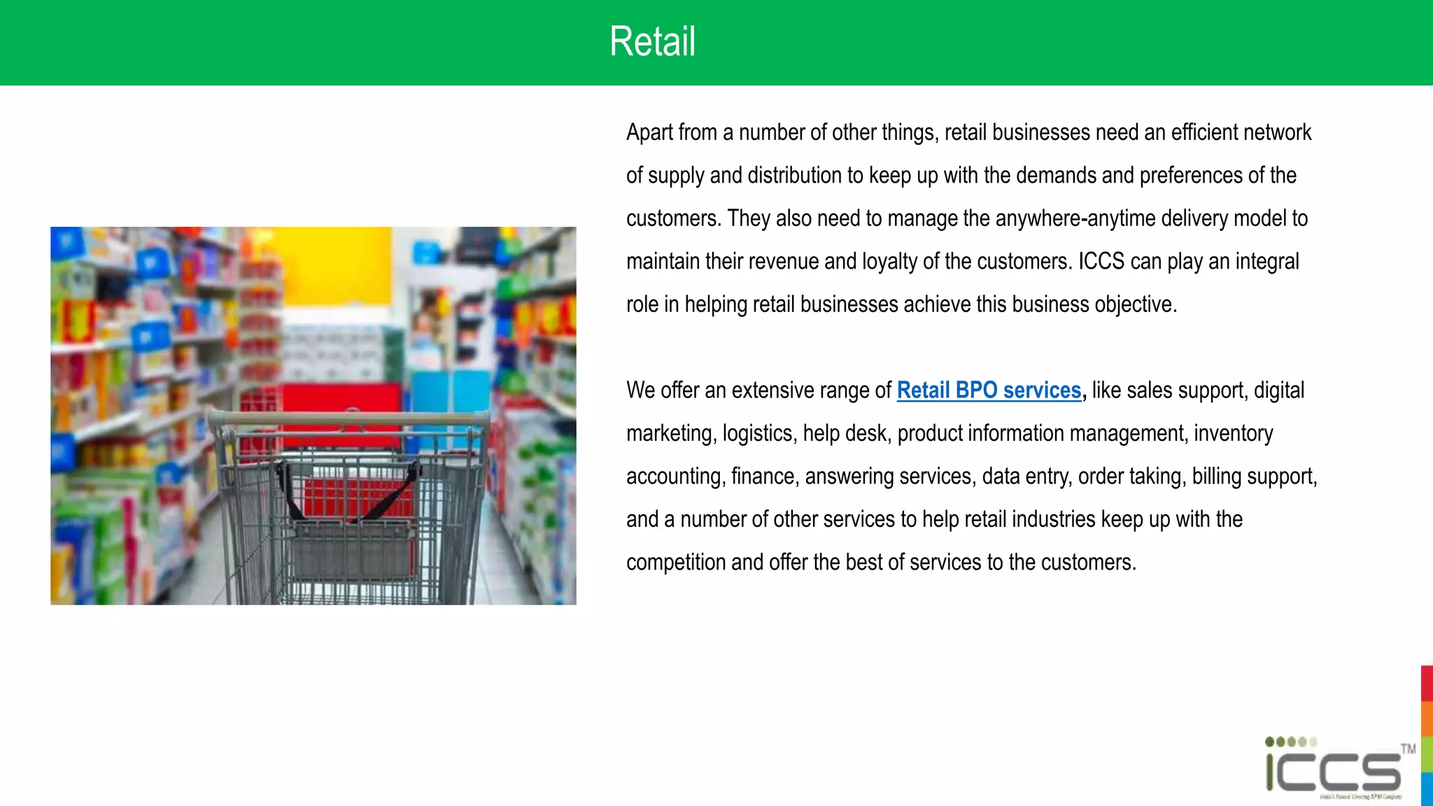 Retail
Apart from a number of other things, retail businesses need an efficient network
of supply and distribution to keep up with the demands and preferences of the
customers. They also need to manage the anywhere-anytime delivery model to
maintain their revenue and loyalty of the customers. ICCS can play an integral
role in helping retail businesses achieve this business objective.
We offer an extensive range of Retail BPO services, like sales support, digital
marketing, logistics, help desk, product information management, inventory
accounting, finance, answering services, data entry, order taking, billing support,
and a number of other services to help retail industries keep up with the
competition and offer the best of services to the customers.
 