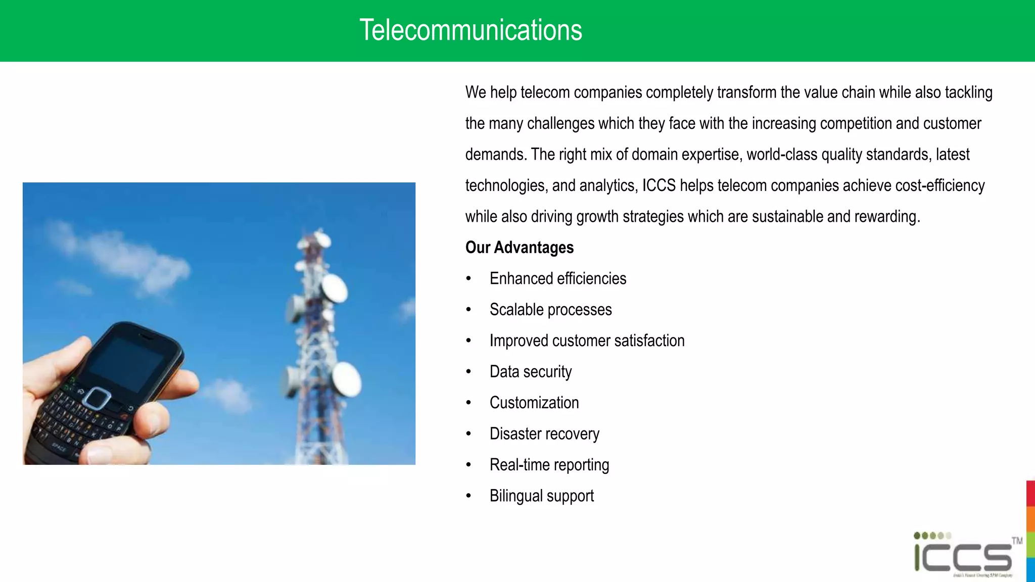 Telecommunications
We help telecom companies completely transform the value chain while also tackling
the many challenges which they face with the increasing competition and customer
demands. The right mix of domain expertise, world-class quality standards, latest
technologies, and analytics, ICCS helps telecom companies achieve cost-efficiency
while also driving growth strategies which are sustainable and rewarding.
Our Advantages
• Enhanced efficiencies
• Scalable processes
• Improved customer satisfaction
• Data security
• Customization
• Disaster recovery
• Real-time reporting
• Bilingual support
 
