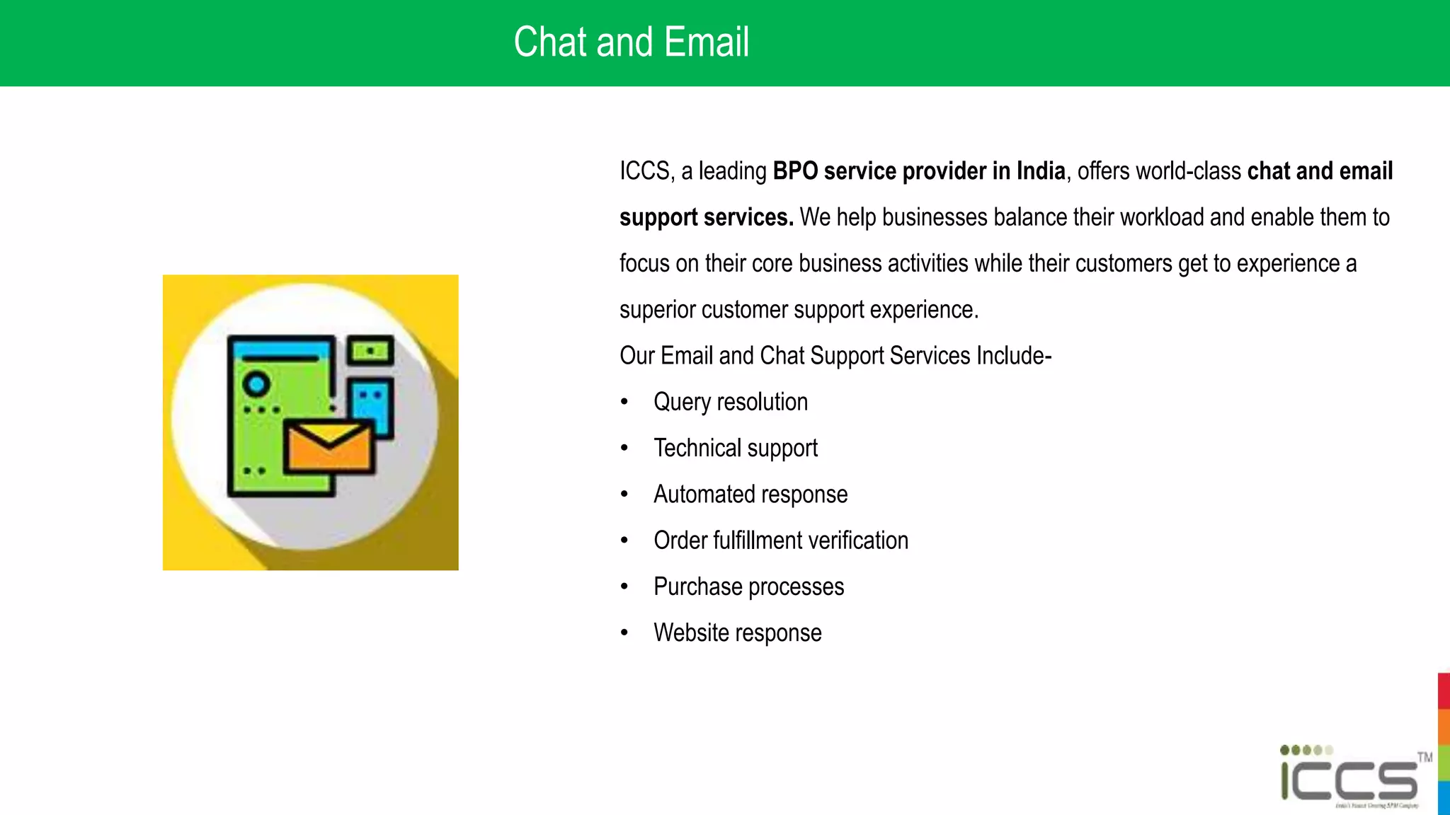 Chat and Email
ICCS, a leading BPO service provider in India, offers world-class chat and email
support services. We help businesses balance their workload and enable them to
focus on their core business activities while their customers get to experience a
superior customer support experience.
Our Email and Chat Support Services Include-
• Query resolution
• Technical support
• Automated response
• Order fulfillment verification
• Purchase processes
• Website response
 