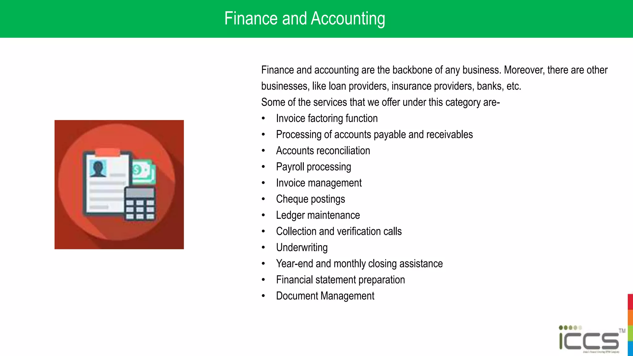 Finance and Accounting
Finance and accounting are the backbone of any business. Moreover, there are other
businesses, like loan providers, insurance providers, banks, etc.
Some of the services that we offer under this category are-
• Invoice factoring function
• Processing of accounts payable and receivables
• Accounts reconciliation
• Payroll processing
• Invoice management
• Cheque postings
• Ledger maintenance
• Collection and verification calls
• Underwriting
• Year-end and monthly closing assistance
• Financial statement preparation
• Document Management
 