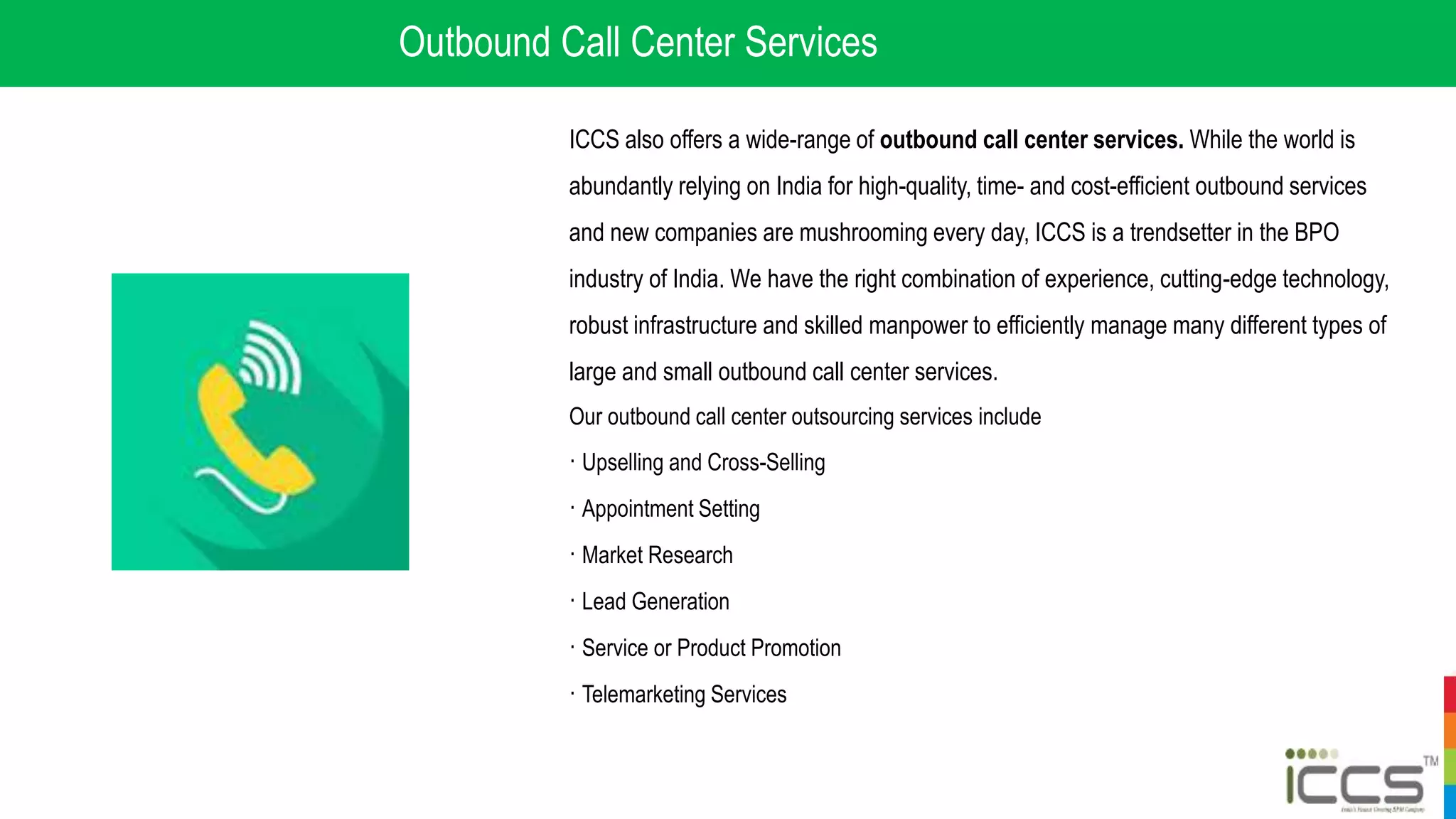Outbound Call Center Services
ICCS also offers a wide-range of outbound call center services. While the world is
abundantly relying on India for high-quality, time- and cost-efficient outbound services
and new companies are mushrooming every day, ICCS is a trendsetter in the BPO
industry of India. We have the right combination of experience, cutting-edge technology,
robust infrastructure and skilled manpower to efficiently manage many different types of
large and small outbound call center services.
Our outbound call center outsourcing services include
· Upselling and Cross-Selling
· Appointment Setting
· Market Research
· Lead Generation
· Service or Product Promotion
· Telemarketing Services
 