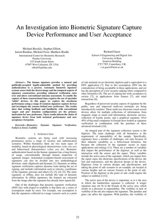 22
An Investigation into Biometric Signature Capture
Device Performance and User Acceptance
Michael Brockly, Stephen Elliott,
Jarron Burdine, Michael Frost, Matthew Riedle
International Center for Biometric Research
Purdue University
155 South Grant Street
47907 West Lafayette, IN, USA
elliott@purdue.edu
Richard Guest
School of Engineering and Digital Arts
University of Kent
Jennison Building
CT2 7NT, Canterbury, UK
r.m.guest@kent.ac.uk
Abstract— The human signature provides a natural and
publically-accepted legally-admissible method for providing
authentication to a process. Automatic biometric signature
systems assess both the drawn image and the temporal aspects of
signature construction, providing enhanced verification rates
over and above conventional outcome assessment. To enable the
capture of these constructional data requires the use of specialist
‘tablet’ devices. In this paper we explore the enrolment
performance using a range of common signature capture devices
and investigate the reasons behind user preference. The results
show that writing feedback and familiarity with conventional
‘paper and pen’ donation configurations are the primary
motivation for user preference. These results inform the choice of
signature device from both technical performance and user
acceptance viewpoints.
Keywords—Biometrics, Dynamic Signature Verification,
Failure to Enrol, Usability
I. INTRODUCTION
Biometric systems are being used with increasing
prominence across a range of security and authentication
scenarios. Within biometrics there are two main types of
modality, based on physiological characteristics (who you are)
and behavioural characteristics (what you do). Biometric
authentication based on the human signature has a long history
of usage, conventionally through human inspection of
signature images. Automated (computer-based) assessment of
signatures can also be divided into two methodological
divisions: static (digitized) and dynamic [1]. Dynamic or online
signature verification captures dynamic traits during the act of
signing, and includes information such as velocity, coordinates
of the signature, pressure and others [2], [3], [4], [5]. The static
signature, or offline, does not include this type of dynamic
information. In offline signatures, the features are extracted
from the image after the signature has already been signed [6].
One of the challenges that dynamic signature verification
(DSV) has with respect to usability is that there are a series of
assumptions made by users. For example, one assumption is
that the signatures collected at a usage scenario such as a point
of sale terminal on an electronic digitizer pad is equivalent to a
DSV application [7]. Due to this assumption, DSV has the
contradiction of being acceptable in these applications, and yet
has the perception of a low security ranking when compared to
other biometrics [9]. The act of signing has wide acceptance in
society [7], in applications from finance [7], and retail
transactions [8].
Regardless of perceived security aspects of signature by the
public, new and improved multi-use terminals are being
introduced by retailers. These multi-use electronic touch screen
devices allow for multiple collections of information, from
magnetic stripe or smart card information, electronic surveys,
collection of loyalty points, and a graphical signature. Over
49% of big retail companies in Europe have looked at signature
verification in combination with the purchase of these
advanced terminals [10].
An integral part of the signature collection system is the
digitizer. The main challenge with all biometrics is the
requirement of repeatability of the sample. Specifically,
signatures have a number of challenges, not only because of
their inherent variability as a behavioural biometric, but
because the collection of the signature occurs in many
applications and settings [11]. There are a number of variables
that impact the performance of the digitizer, as well as the
interaction with the sensor and the signer. These variables
include the active area of the signature, which can impact how
the signer signs, the electronic specifications of the device, the
feel and ergonomics, and the physical design of the device.
Digitizers come in various designs and specifications, and
taking the point of sale scenario as an example, are located at
various heights and on various fixtures at the point of sale.
Position of the digitizer at the point of sale could require the
subject to stabilize it [12].
The active area of the device is important, as it is the area
in which the handwritten signature is collected. A longer
signature may not fit in the bounds of the active area, which
results in a decrease in repeatability. The visibility or lack of
visibility of the ink also impacts the signature. The parallax and
glare can affect the signature. With parallax, the visibility of
 