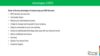 Advantages of BPO
Some of the key advantages of outsourcing your BPO Services:
• BPO services can save time.
• Top Quality Output
• Reduce your administrative burdens.
• It helps to increase top line growth of your company.
• Helps to concentrate on your core activities.
• Access to sophisticated technology does away with any chance of errors.
• Data is confidential and secure.
• Accuracy
• Quicker Turn Around Time
• Customer Support
 