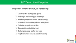 BPO Trends - Client Perspective
In light of the economic downturn, we are observing:
1. Less transaction volume (sector specific)
2. Increasing % of outsourcing (for cost savings)
3. Accelerating migration to offshore (for cost savings)
4. Increased focus on revenue generation (selling skills)
5. Eliminating non-performing vendors
6. Slower decision cycles (risk averse)
7. Deploying technology to offset labor costs
8. Heightened concern about risk (disaster recovery)
 