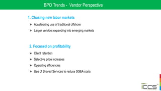 BPO Trends - Vendor Perspective
1. Chasing new labor markets
 Accelerating use of traditional offshore
 Larger vendors expanding into emerging markets
2. Focused on profitability
 Client retention
 Selective price increases
 Operating efficiencies
 Use of Shared Services to reduce SG&A costs
 
