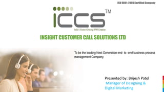 INSIGHT CUSTOMER CALL SOLUTIONS LTD
ISO 9001: 2008 Certified Company
To be the leading Next Generation end- to -end business process
management Company.
Presented by: Brijesh Patel
Manager of Designing &
Digital Marketing
 