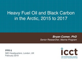 Heavy Fuel Oil and Black Carbon
in the Arctic, 2015 to 2017
Bryan Comer, PhD
Senior Researcher, Marine Program
PPR 6
IMO Headquarters, London, UK
February 2019
 
