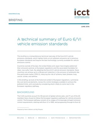 BRIEFING
JUNE 2016
B E I J I N G | B E R L I N | B R U S S E L S | SA N F R A N C I S CO | WA S H I N GTO N
A technical summary of Euro 6/VI
vehicle emission standards
This briefing is a comprehensive technical overview of the Euro 6/VI vehicle
emissions standards, which tighten limits on air pollutant emissions set in previous
European standards and require the best technology currently available for vehicle
emissions control.
Countries outside of Europe, the United States and Japan have largely patterned
their emissions policies on European regulations and the associated mandates for
clean, low-sulfur fuels. By adopting the Euro 6/VI vehicle emission standards, these
countries can achieve up to a 99 percent reduction in the emission of pollutants like
fine particulate matter (PM2.5), reducing the risk of ischemic heart disease, lung
cancer, stroke, and asthma.
In this briefing, we look at the historical context of European regulations, summarize
the core technical elements, review the control strategies available to achieve the
pollutant limits, and conclude by considering what is likely to come next in the
European regulatory pathway.
BACKGROUND
The G-20 countries account for 90 percent of global vehicle sales, and 17 out of the 20
members have chosen to follow the European regulatory pathway for vehicle emissions
control. The European pathway consists of six stages of increasingly stringent emission
control requirements, starting with Euro 1/I in 1992, and progressing through to Euro 6/
www.theicct.org
Prepared by Martin Williams and Ray Minjares.
 