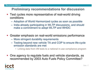 Recommendations

      Preliminary recommendations for discussion
 §  Test cycles more representative of real-world driving
     conditions
     –  Adoption of World Harmonized cycles as soon as possible
     –  India already participating in WLTP discussions, and should
        make a commitment to adopt WLTP and WHDC

 §  Greater emphasis on real-world emissions performance
     –  More stringent durability requirements
     –  Testing beyond new vehicle TA and COP to ensure life-cycle
        emission standards are met
         •  Linking data from I/M tests to a national in-use compliance program

 §  One agency to regulate fuels and vehicle standards, as
     recommended by 2003 Auto Fuels Policy Committee?

                                                                            Slide 17
                                                                                   	

 