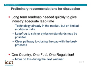Recommendations

      Preliminary recommendations for discussion

   §  Long term roadmap needed quickly to give
       industry adequate lead-time
       –  Technology already in the market, but on limited
          models in India
       –  Leapfrog to stricter emission standards may be
          possible
       –  Clear pathway to closing the gap with the best-
          practices


   §  One Country, One Fuel, One Regulation!
       –  More on this during the next webinar!
                                                             Slide 18
                                                                    	

 