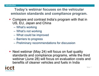 Introduction

       Today’s webinar focuses on the vehicular
      emission standards and compliance program.
    §  Compare and contrast India’s program with that in
        US, EU, Japan and China
         –  What’s working
         –  What’s not working
         –  What could be improved
         –  Barriers to progress
         –  Preliminary recommendations for discussion

    §  Next webinar (May 24) will focus on fuel quality
        standards and compliance programs, while the third
        webinar (June 28) will focus on evaluation costs and
        benefits of cleaner vehicles and fuels in India
                                                         Slide 7
                                                               	

 