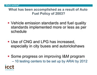 What’s working?

   What has been accomplished as a result of Auto
                Fuel Policy of 2003?

  §  Vehicle emission standards and fuel quality
      standards implemented more or less as per
      schedule

  §  Use of CNG and LPG has increased,
      especially in city buses and autorickshaws

  §  Some progress on improving I&M program
       –  10 testing centers to be set up by ARAI by 2012
 