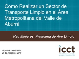 Como Realizar un Sector de
Transporte Limpio en el Área
Metropolitana del Valle de
Aburrá
Ray Minjares, Programa de Aire Limpio
Diplomatura Medellín
26 de Agosto de 2015
 