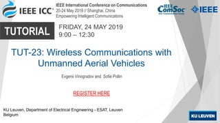 IEEE International Conference on Communications
20-24 May 2019 // Shanghai, China
Empowering Intelligent Communications
TUTORIAL
FRIDAY, 24 MAY 2019
9:00 – 12:30
TUT-23: Wireless Communications with
Unmanned Aerial Vehicles
Evgenii Vinogradov and Sofie Pollin
KU Leuven, Department of Electrical Engineering - ESAT, Leuven
Belgium
REGISTER HERE
 