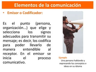 Elementos de la comunicación
• Emisor o Codificador:

Es el punto (persona,
organización...) que elige y
selecciona      los     signos
adecuados para transmitir su
mensaje; es decir, los codifica
para poder llevarlo de
manera      entendible       al
receptor. En el emisor se
inicia      el         proceso    Ejemplo
                                    Una persona hablando y
comunicativo.                      expresando los conceptos e
                                       ideas en su idioma
 