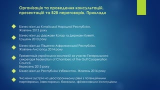 Організація та проведення консультацій,
презентацій та В2В переговорів. Приклади
Бізнес-візит до Китайської Народної Республіки.
Жовтень 2013 року
Бізнес-візит до Держави Катар та Держави Кувейт.
Грудень 2013 року
Бізнес-візит до Південно-Африканської Республіки.
Жовтень-Листопад 2014 року
Презентація українських компаній за участю Генерального
секретаря Federation of Chambers of the Gulf Cooperation
Council.
Вересень 2015 року
Бізнес-візит до Республіки Узбекистан. Жовтень 2016 року
Численні зустрічі на двосторонньому рівні з потенційними
партнерами, інвесторами, банками, фінансовими інституціями
 