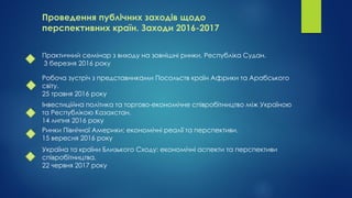 Проведення публічних заходів щодо
перспективних країн. Заходи 2016-2017
Практичний семінар з виходу на зовнішні ринки. Республіка Судан.
3 березня 2016 року
Робоча зустріч з представниками Посольств країн Африки та Арабського
світу.
25 травня 2016 року
Інвестиційна політика та торгово-економічне співробітництво між Україною
та Республікою Казахстан.
14 липня 2016 року
Ринки Північної Америки: економічні реалії та перспективи.
15 вересня 2016 року
Україна та країни Близького Сходу: економічні аспекти та перспективи
співробітництва.
22 червня 2017 року
 