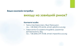 Ваша компанія потребує
Контактні особи:
• Гресь Ігор Борисович, Віце-Президент,
тел.: +38 (044) 272-64-06, email: grib@iccua.org;
• Гавриленко Єлизавета Андріївна, Директор
Департаменту ЗЕД,
тел.: +38 (044) 279-70-08, email: impex@iccua.org
виходу на зовнішній ринок?
 