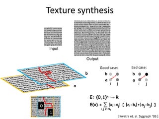 Texture synthesis


    Input

                Output

                         Good case:               Bad case:
                b            b                     b
                             a                     a
                                 i   j                  i    j
            a

                    E: {0,1}n → R
O                   E(x) =   ∑ |xi-xj|      [ |ai-bi|+|aj-bj| ]
                         i,j Є N4
    1
                                         [Kwatra et. al. Siggraph ‘03 +
 