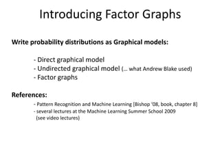 Introducing Factor Graphs
Write probability distributions as Graphical models:

       - Direct graphical model
       - Undirected graphical model (… what Andrew Blake used)
       - Factor graphs

References:
       - Pattern Recognition and Machine Learning *Bishop ‘08, book, chapter 8+
       - several lectures at the Machine Learning Summer School 2009
         (see video lectures)
 