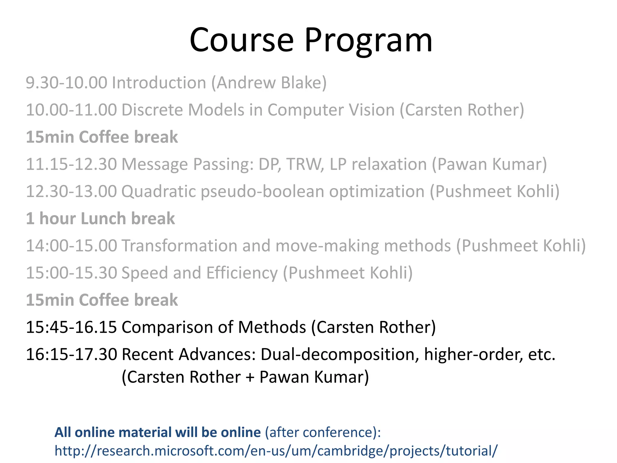 Course Program 9.30-10.00 Introduction (Andrew Blake) 10.00-11.00 Discrete Models in Computer Vision (Carsten Rother) 15min Coffee break 11.15-12.30 Message Passing: DP, TRW, LP relaxation (Pawan Kumar) 12.30-13.00 Quadratic pseudo-boolean optimization (Pushmeet Kohli) 1 hour Lunch break 14:00-15.00 Transformation and move-making methods (Pushmeet Kohli) 15:00-15.30 Speed and Efficiency (Pushmeet Kohli) 15min Coffee break 15:45-16.15 Comparison of Methods (Carsten Rother) 16:15-17.30 Recent Advances: Dual-decomposition, higher-order, etc. (Carsten Rother + Pawan Kumar) All online material will be online (after conference): http://research.microsoft.com/en-us/um/cambridge/projects/tutorial/ 