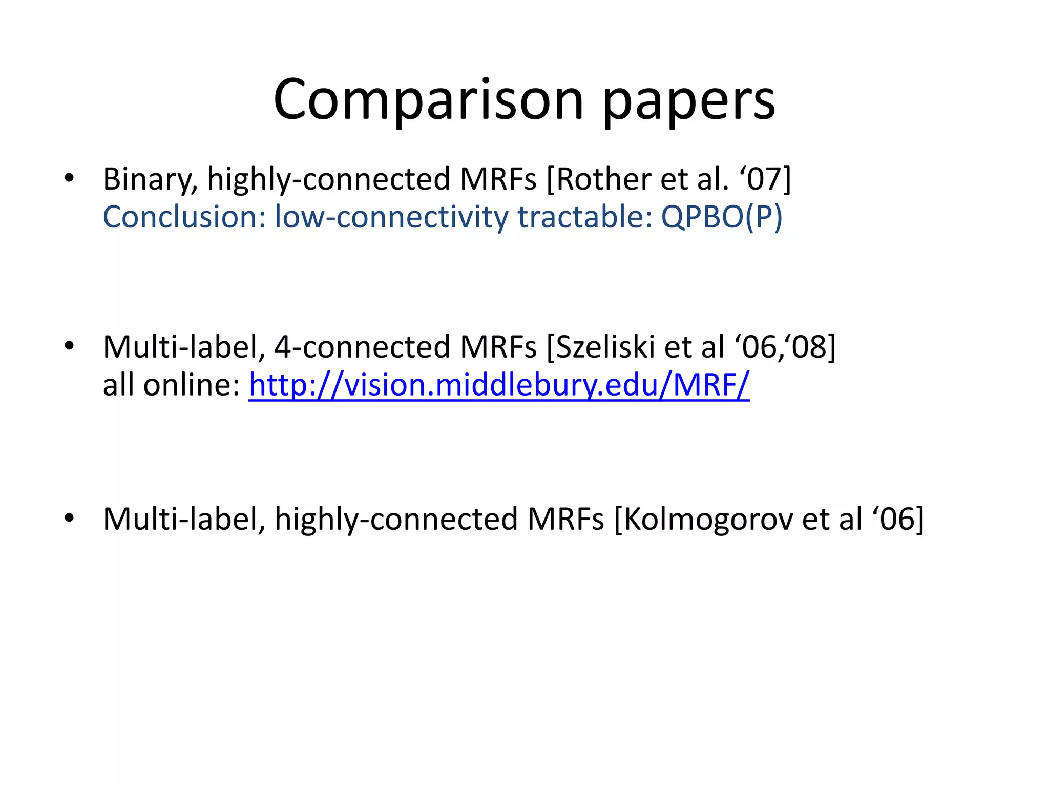 Comparison papers • Binary, highly-connected MRFs *Rother et al. ‘07+ Conclusion: low-connectivity tractable: QPBO(P) • Multi-label, 4-connected MRFs *Szeliski et al ‘06,‘08+ all online: http://vision.middlebury.edu/MRF/ • Multi-label, highly-connected MRFs *Kolmogorov et al ‘06+ 