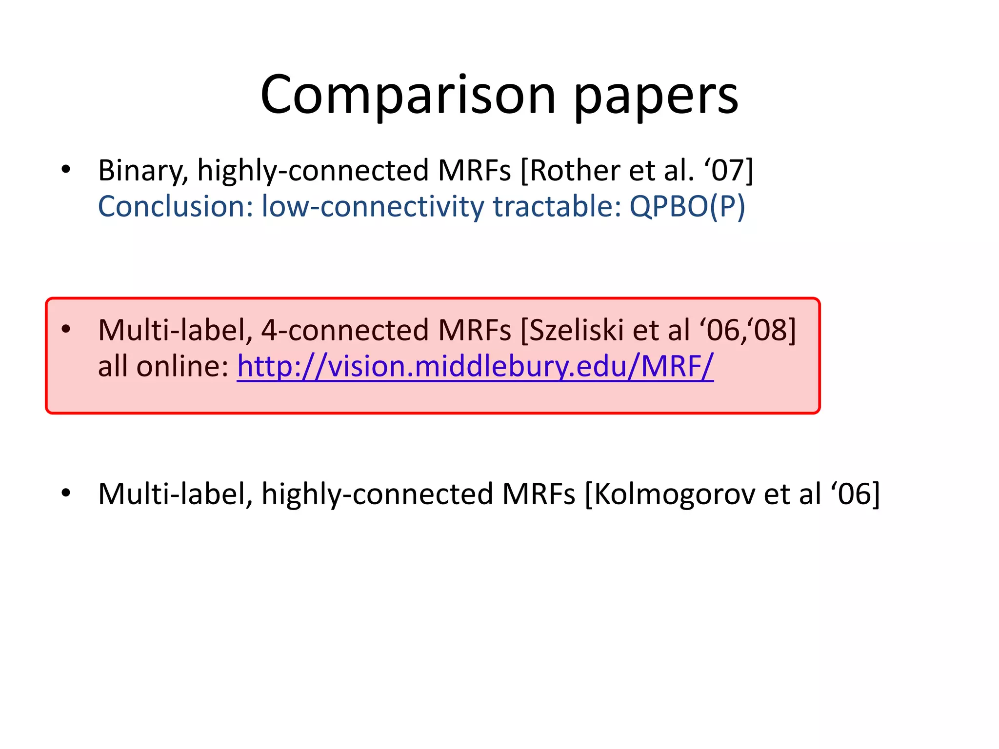 Comparison papers • Binary, highly-connected MRFs *Rother et al. ‘07+ Conclusion: low-connectivity tractable: QPBO(P) • Multi-label, 4-connected MRFs *Szeliski et al ‘06,‘08+ all online: http://vision.middlebury.edu/MRF/ • Multi-label, highly-connected MRFs *Kolmogorov et al ‘06+ 