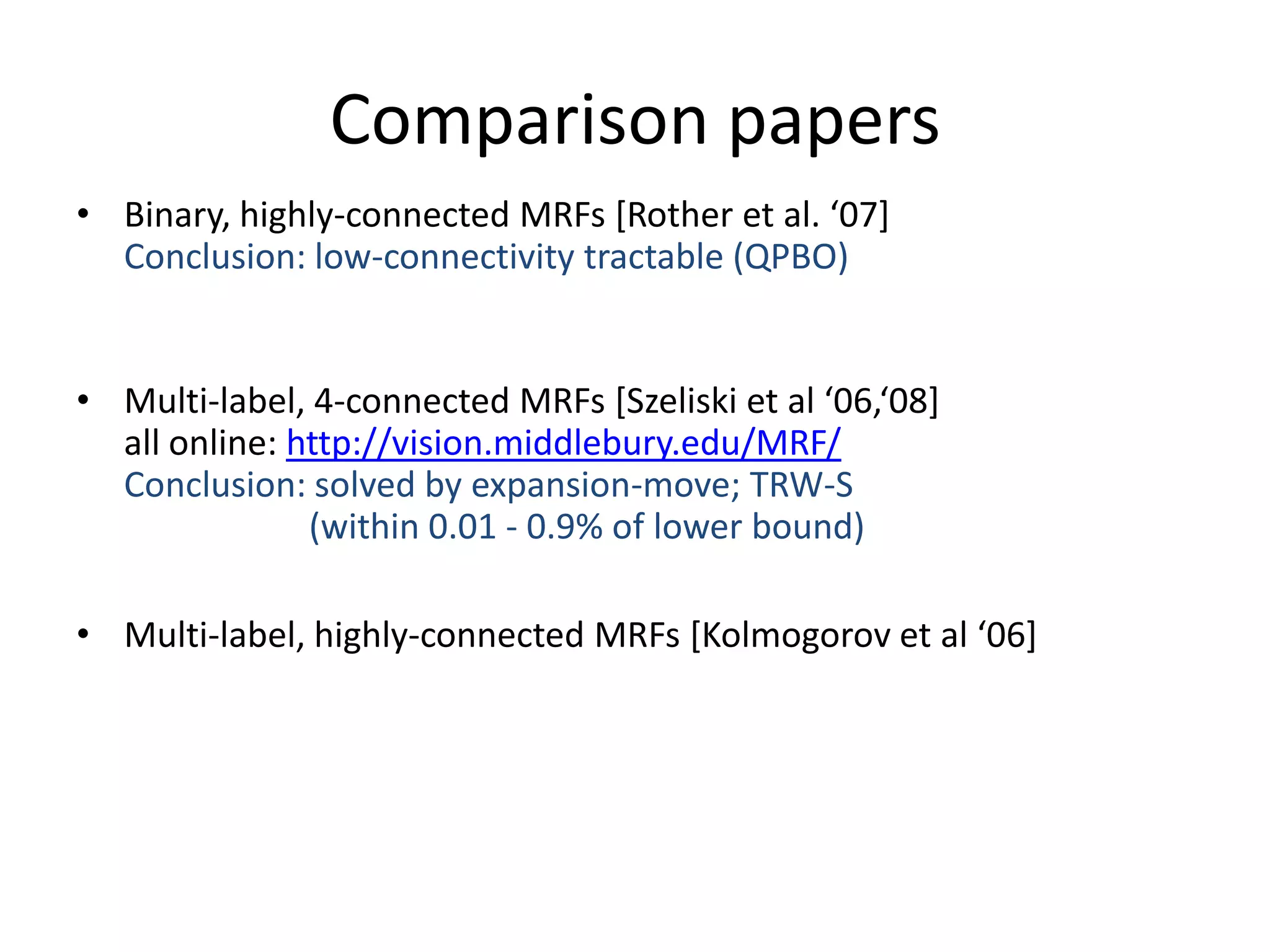 Comparison papers • Binary, highly-connected MRFs *Rother et al. ‘07+ Conclusion: low-connectivity tractable (QPBO) • Multi-label, 4-connected MRFs *Szeliski et al ‘06,‘08+ all online: http://vision.middlebury.edu/MRF/ Conclusion: solved by expansion-move; TRW-S (within 0.01 - 0.9% of lower bound) • Multi-label, highly-connected MRFs *Kolmogorov et al ‘06+ 