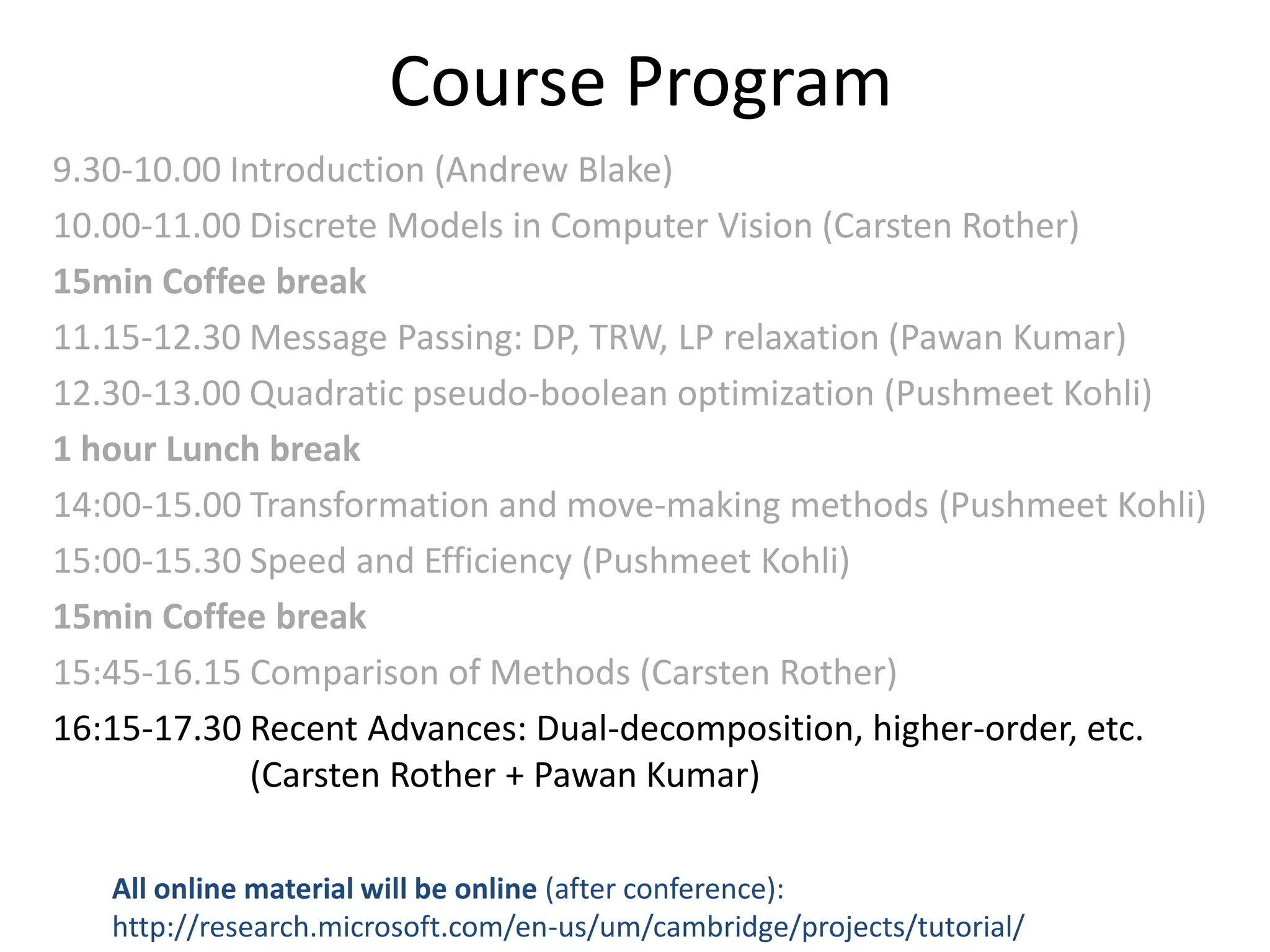 Course Program 9.30-10.00 Introduction (Andrew Blake) 10.00-11.00 Discrete Models in Computer Vision (Carsten Rother) 15min Coffee break 11.15-12.30 Message Passing: DP, TRW, LP relaxation (Pawan Kumar) 12.30-13.00 Quadratic pseudo-boolean optimization (Pushmeet Kohli) 1 hour Lunch break 14:00-15.00 Transformation and move-making methods (Pushmeet Kohli) 15:00-15.30 Speed and Efficiency (Pushmeet Kohli) 15min Coffee break 15:45-16.15 Comparison of Methods (Carsten Rother) 16:15-17.30 Recent Advances: Dual-decomposition, higher-order, etc. (Carsten Rother + Pawan Kumar) All online material will be online (after conference): http://research.microsoft.com/en-us/um/cambridge/projects/tutorial/ 