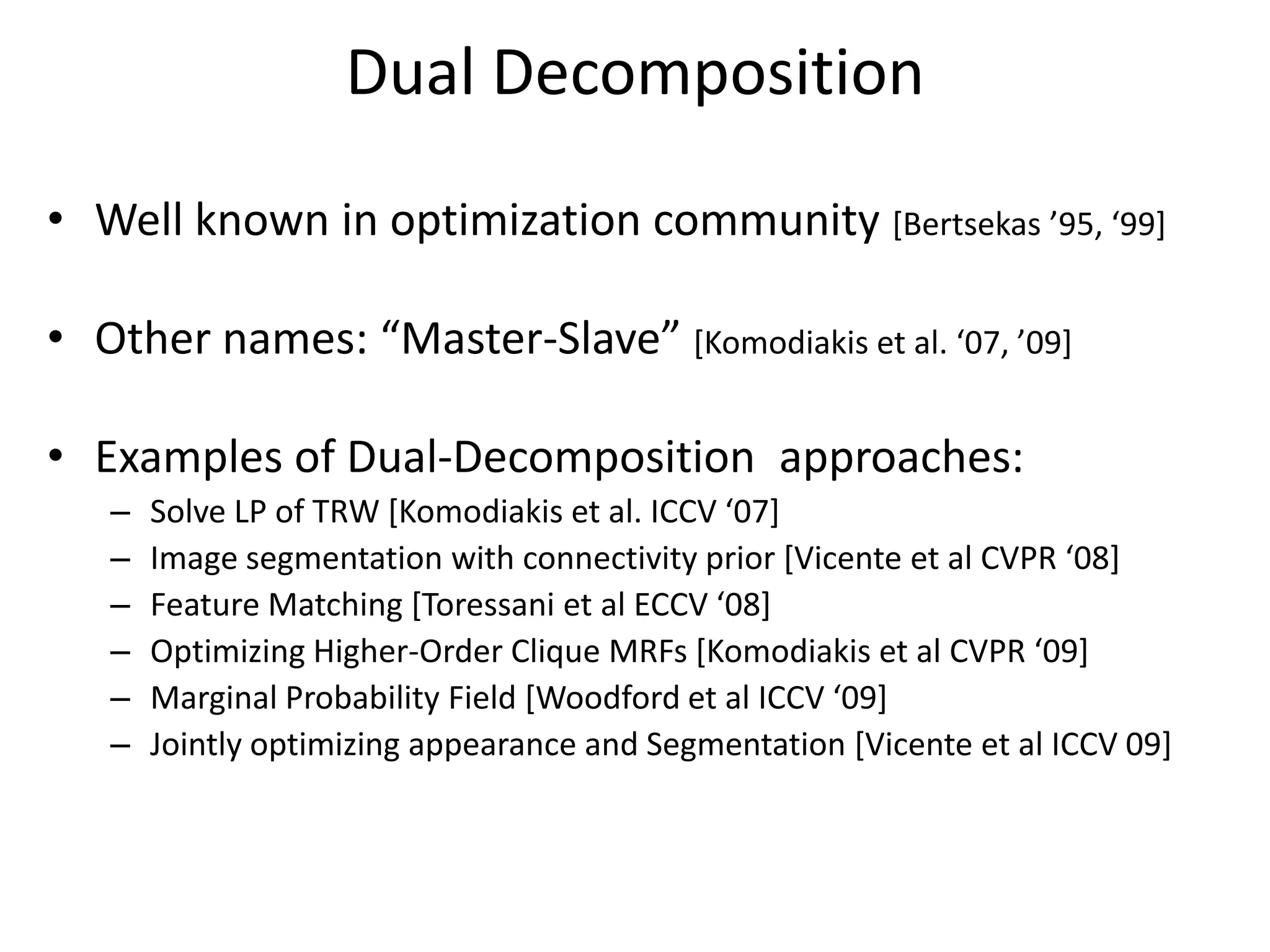 Dual Decomposition • Well known in optimization community [Bertsekas ’95, ‘99+ • Other names: “Master-Slave” [Komodiakis et al. ‘07, ’09+ • Examples of Dual-Decomposition approaches: – Solve LP of TRW [Komodiakis et al. ICCV ‘07+ – Image segmentation with connectivity prior [Vicente et al CVPR ‘08+ – Feature Matching [Toressani et al ECCV ‘08+ – Optimizing Higher-Order Clique MRFs [Komodiakis et al CVPR ‘09+ – Marginal Probability Field *Woodford et al ICCV ‘09+ – Jointly optimizing appearance and Segmentation [Vicente et al ICCV 09] 