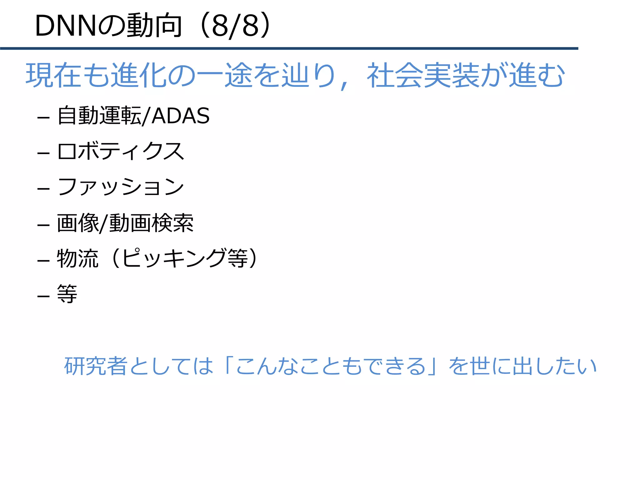 DNNの動向（8/8）
•  現在も進化の⼀途を辿り，社会実装が進む
–  ⾃動運転/ADAS
–  ロボティクス
–  ファッション
–  画像/動画検索
–  物流（ピッキング等）
–  等
研究者としては「こんなこともできる」を世に出したい
 