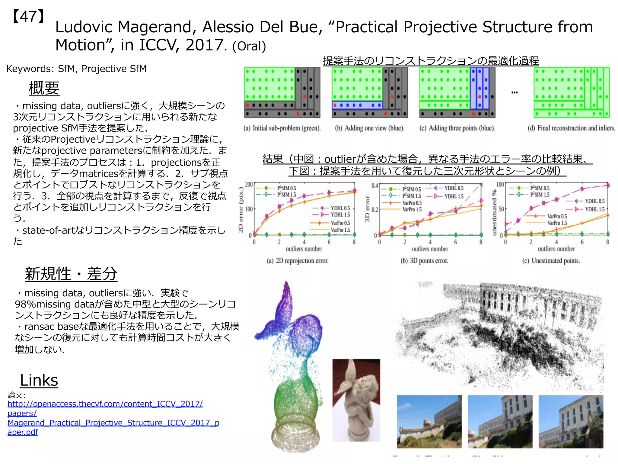 Ludovic Magerand, Alessio Del Bue, “Practical Projective Structure from
Motion”, in ICCV, 2017. (Oral)
【47】
Keywords: SfM, Projective SfM
新規性・差分
概要
・missing data, outliersに強く，⼤規模シーンの
3次元リコンストラクションに⽤いられる新たな
projective SfM⼿法を提案した．
・従来のProjectiveリコンストラクション理論に，
新たなprojective parametersに制約を加えた．ま
た，提案⼿法のプロセスは：1．projectionsを正
規化し，データmatricesを計算する．2．サブ視点
とポイントでロブストなリコンストラクションを
⾏う．3．全部の視点を計算するまで，反復で視点
とポイントを追加しリコンストラクションを⾏
う．
・state-of-artなリコンストラクション精度を⽰し
た
・missing data, outliersに強い．実験で
98%missing dataが含めた中型と⼤型のシーンリコ
ンストラクションにも良好な精度を⽰した．
・ransac baseな最適化⼿法を⽤いることで，⼤規模
なシーンの復元に対しても計算時間コストが⼤きく
増加しない．
Links
論⽂:
http://openaccess.thecvf.com/content_ICCV_2017/
papers/
Magerand_Practical_Projective_Structure_ICCV_2017_p
aper.pdf
提案⼿法のリコンストラクションの最適化過程
結果（中図：outlierが含めた場合，異なる⼿法のエラー率の⽐較結果、
下図：提案⼿法を⽤いて復元した三次元形状とシーンの例）
 