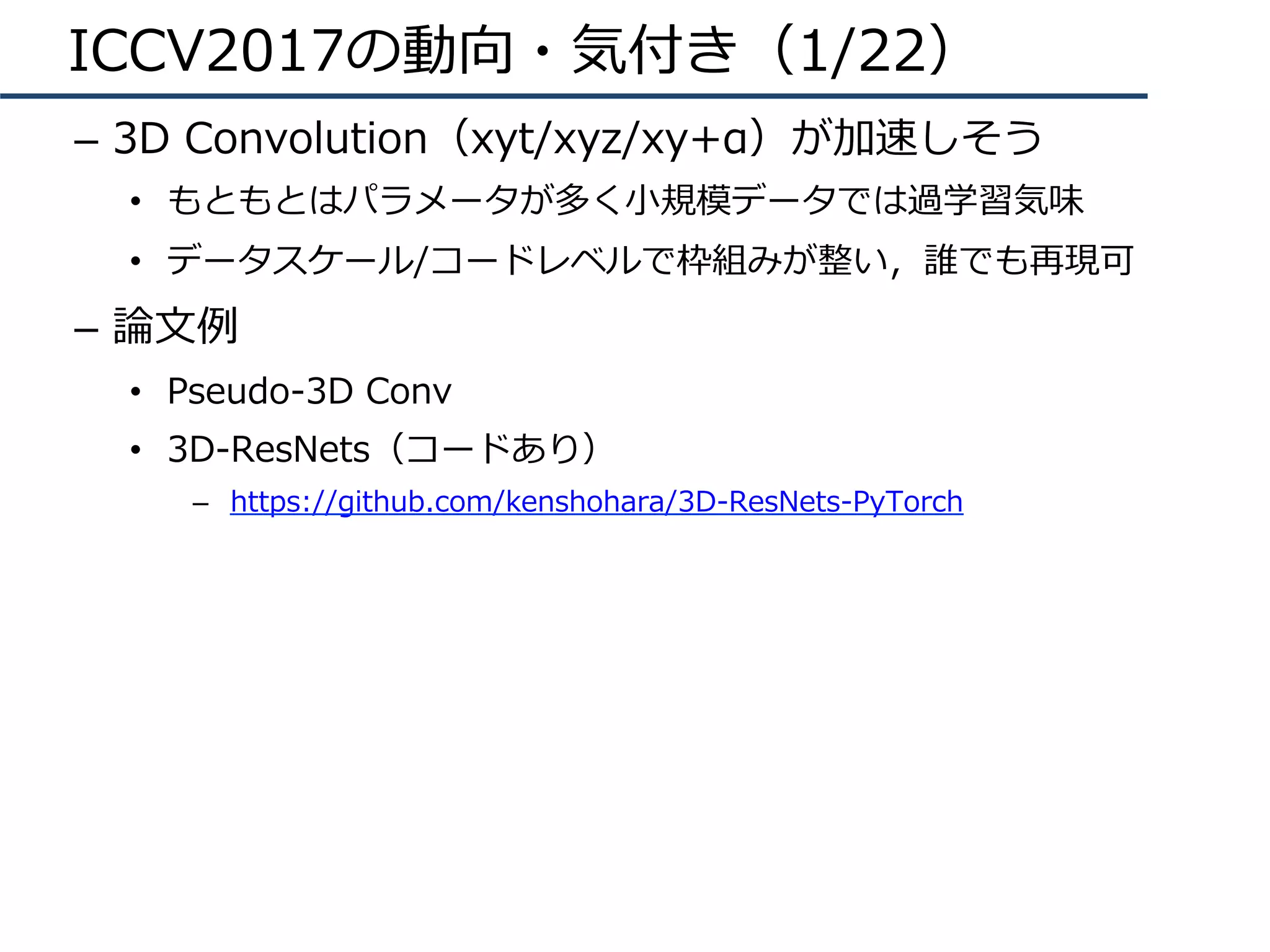 ICCV2017の動向・気付き（1/22）
–  3D Convolution（xyt/xyz/xy+α）が加速しそう
•  もともとはパラメータが多く⼩規模データでは過学習気味
•  データスケール/コードレベルで枠組みが整い，誰でも再現可
–  論⽂例
•  Pseudo-3D Conv
•  3D-ResNets（コードあり）
–  https://github.com/kenshohara/3D-ResNets-PyTorch
 