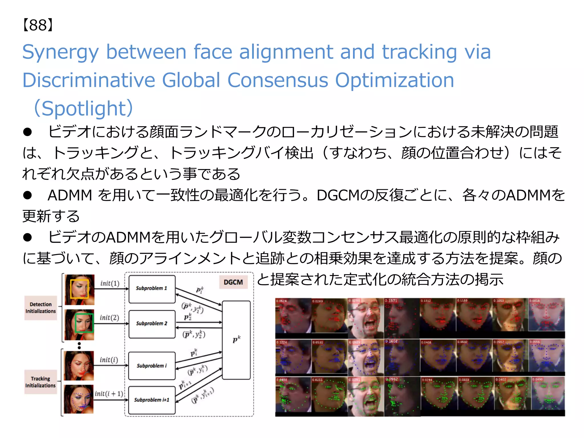 Synergy between face alignment and tracking via
Discriminative Global Consensus Optimization
（Spotlight）
l  ビデオにおける顔⾯ランドマークのローカリゼーションにおける未解決の問題
は、トラッキングと、トラッキングバイ検出（すなわち、顔の位置合わせ）にはそ
れぞれ⽋点があるという事である
l  ADMM を⽤いて⼀致性の最適化を⾏う。DGCMの反復ごとに、各々のADMMを
更新する
l  ビデオのADMMを⽤いたグローバル変数コンセンサス最適化の原則的な枠組み
に基づいて、顔のアラインメントと追跡との相乗効果を達成する⽅法を提案。顔の
整列と追跡のための最新の識別⽅法と提案された定式化の統合⽅法の掲⽰
【88】
 