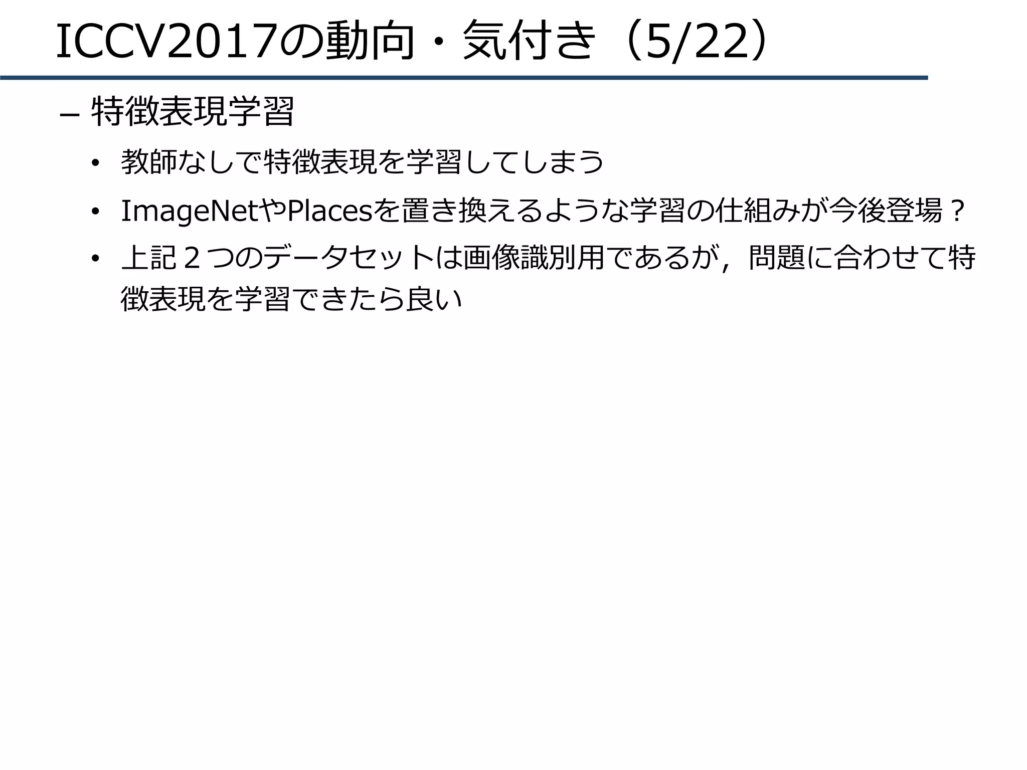 ICCV2017の動向・気付き（5/22）
–  特徴表現学習
•  教師なしで特徴表現を学習してしまう
•  ImageNetやPlacesを置き換えるような学習の仕組みが今後登場？
•  上記２つのデータセットは画像識別⽤であるが，問題に合わせて特
徴表現を学習できたら良い
 