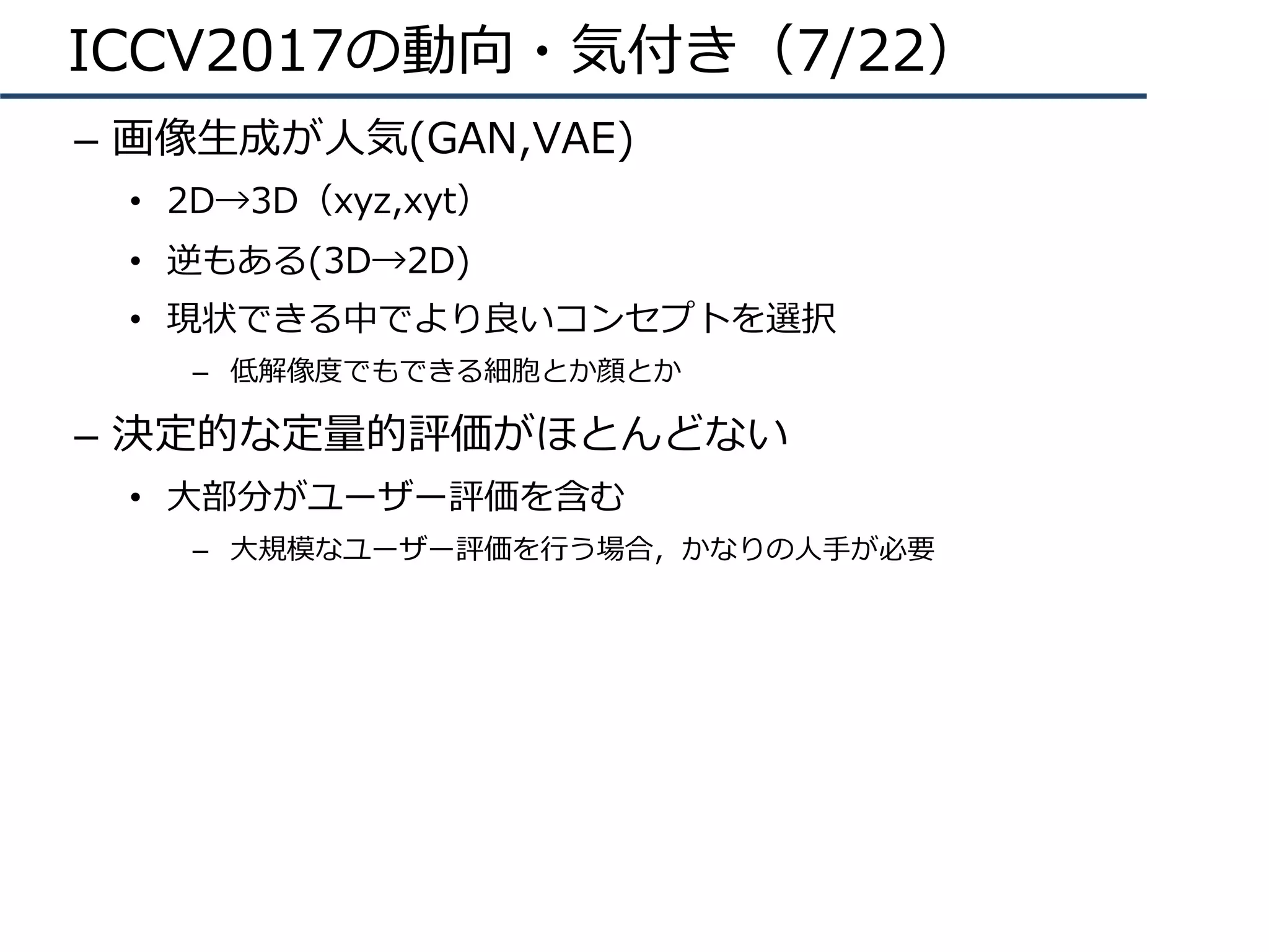 ICCV2017の動向・気付き（7/22）
–  画像⽣成が⼈気(GAN,VAE)
•  2D→3D（xyz,xyt）
•  逆もある(3D→2D)
•  現状できる中でより良いコンセプトを選択
–  低解像度でもできる細胞とか顔とか
–  決定的な定量的評価がほとんどない
•  ⼤部分がユーザー評価を含む
–  ⼤規模なユーザー評価を⾏う場合，かなりの⼈⼿が必要
 