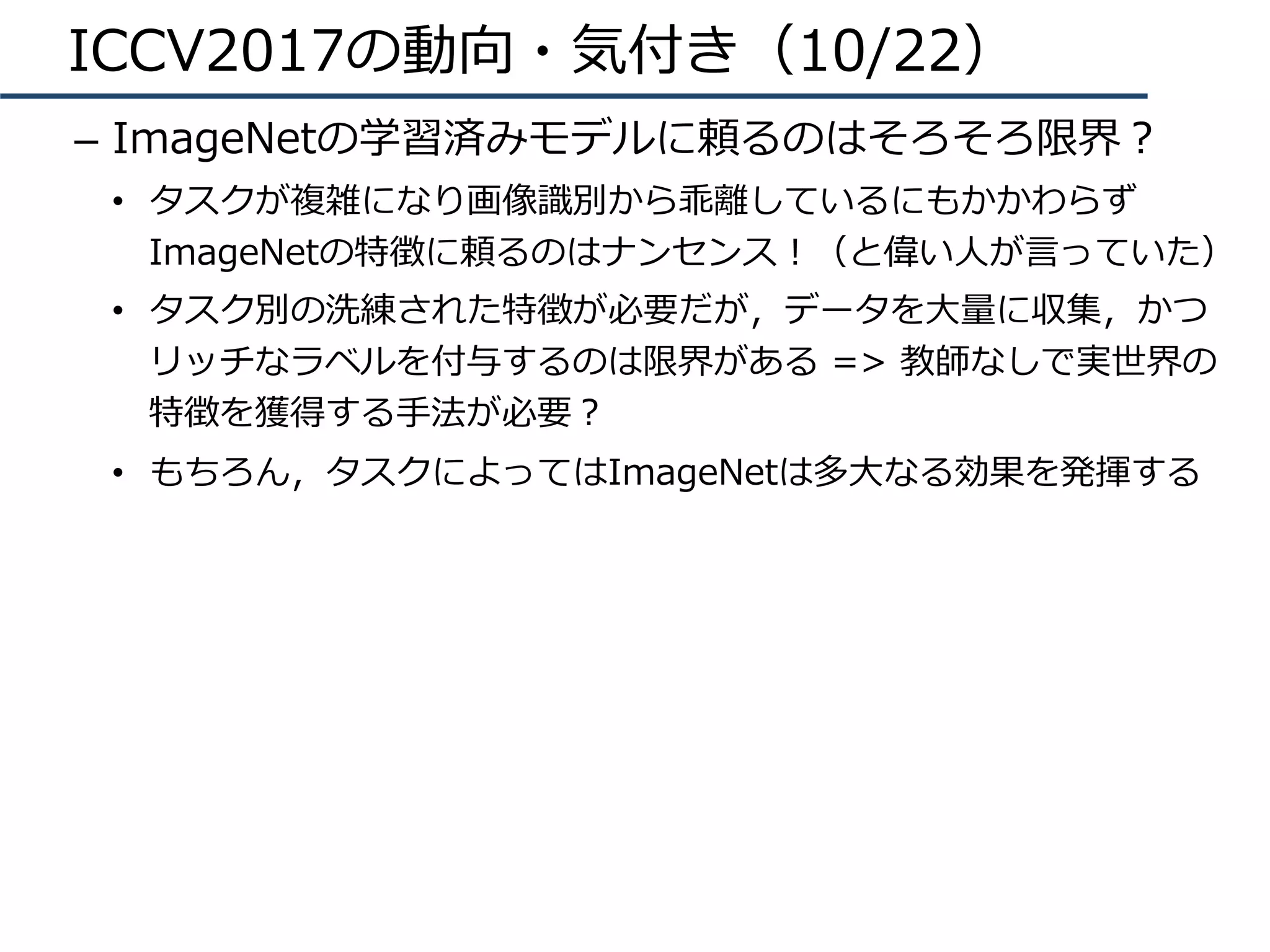 ICCV2017の動向・気付き（10/22）
–  ImageNetの学習済みモデルに頼るのはそろそろ限界？
•  タスクが複雑になり画像識別から乖離しているにもかかわらず
ImageNetの特徴に頼るのはナンセンス！（と偉い⼈が⾔っていた）
•  タスク別の洗練された特徴が必要だが，データを⼤量に収集，かつ
リッチなラベルを付与するのは限界がある => 教師なしで実世界の
特徴を獲得する⼿法が必要？
•  もちろん，タスクによってはImageNetは多⼤なる効果を発揮する
 