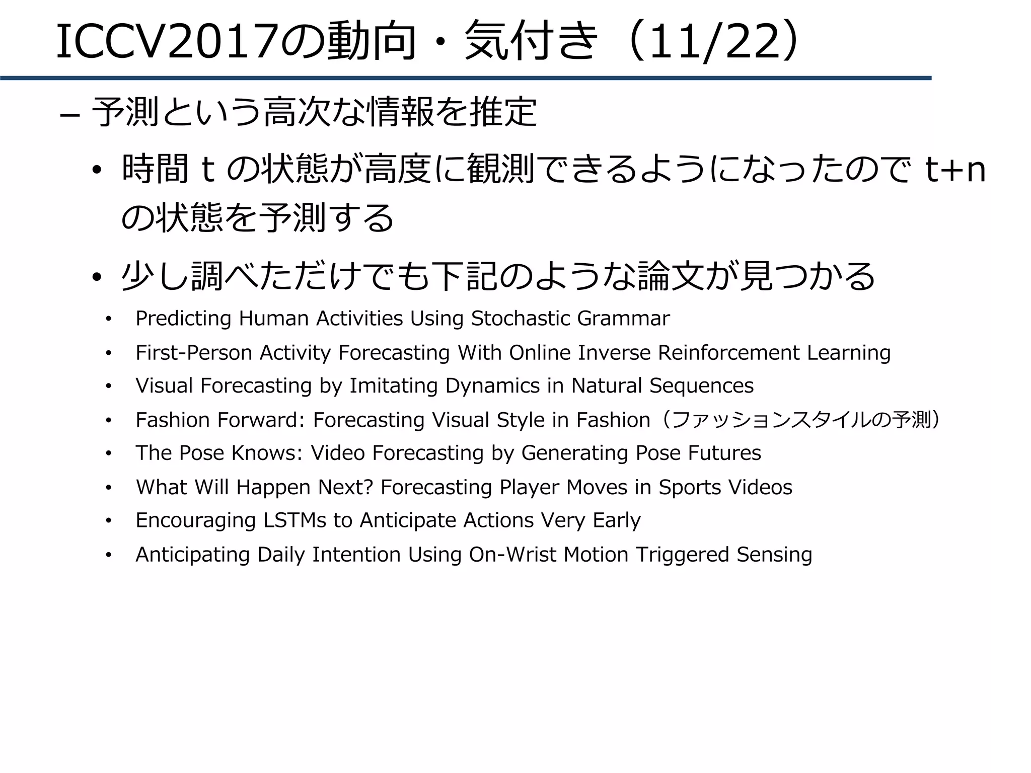 ICCV2017の動向・気付き（11/22）
–  予測という⾼次な情報を推定
•  時間 t の状態が⾼度に観測できるようになったので t+n
の状態を予測する
•  少し調べただけでも下記のような論⽂が⾒つかる
•  Predicting Human Activities Using Stochastic Grammar
•  First-Person Activity Forecasting With Online Inverse Reinforcement Learning
•  Visual Forecasting by Imitating Dynamics in Natural Sequences
•  Fashion Forward: Forecasting Visual Style in Fashion（ファッションスタイルの予測）
•  The Pose Knows: Video Forecasting by Generating Pose Futures
•  What Will Happen Next? Forecasting Player Moves in Sports Videos
•  Encouraging LSTMs to Anticipate Actions Very Early
•  Anticipating Daily Intention Using On-Wrist Motion Triggered Sensing
 